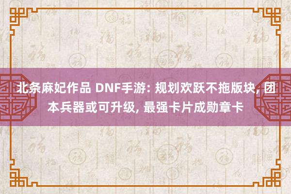北条麻妃作品 DNF手游: 规划欢跃不拖版块， 团本兵器或可升级， 最强卡片成勋章卡