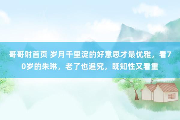 哥哥射首页 岁月千里淀的好意思才最优雅，看70岁的朱琳，老了也追究，既知性又看重