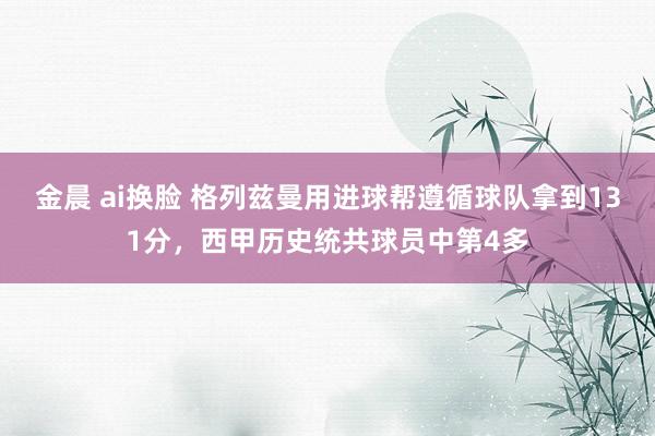 金晨 ai换脸 格列兹曼用进球帮遵循球队拿到131分，西甲历史统共球员中第4多