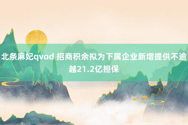 北条麻妃qvod 招商积余拟为下属企业新增提供不逾越21.2亿担保