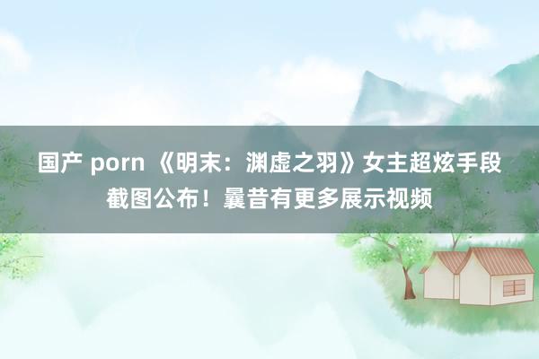 国产 porn 《明末：渊虚之羽》女主超炫手段截图公布！曩昔有更多展示视频