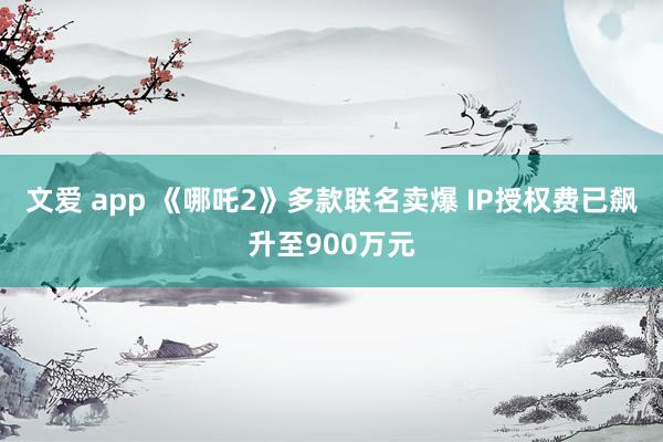 文爱 app 《哪吒2》多款联名卖爆 IP授权费已飙升至900万元