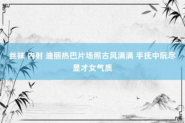 丝袜 内射 迪丽热巴片场照古风满满 手抚中阮尽显才女气质