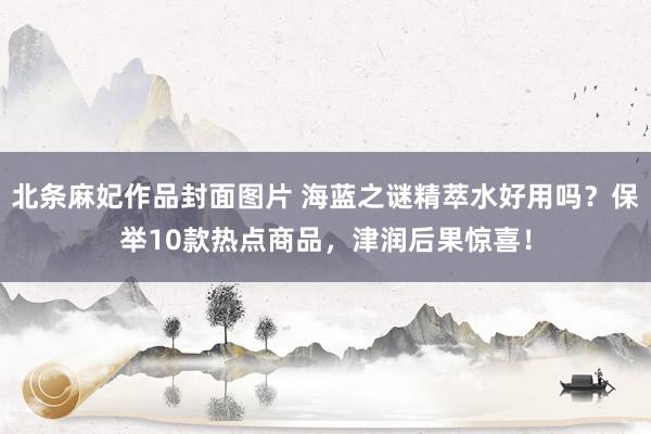 北条麻妃作品封面图片 海蓝之谜精萃水好用吗？保举10款热点商品，津润后果惊喜！