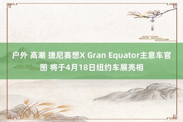 户外 高潮 捷尼赛想X Gran Equator主意车官图 将于4月18日纽约车展亮相