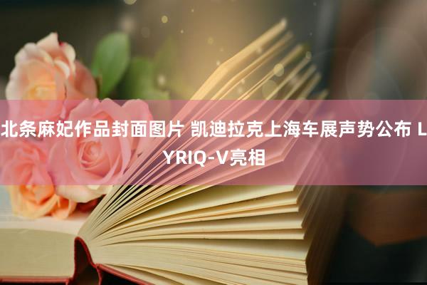 北条麻妃作品封面图片 凯迪拉克上海车展声势公布 LYRIQ-V亮相