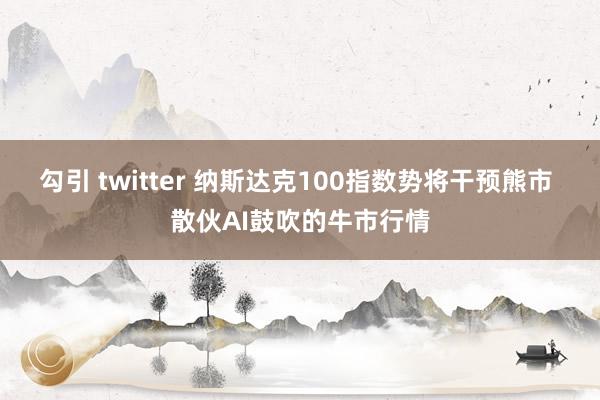 勾引 twitter 纳斯达克100指数势将干预熊市 散伙AI鼓吹的牛市行情