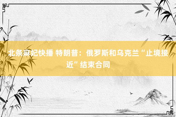 北条麻妃快播 特朗普：俄罗斯和乌克兰“止境接近”结束合同