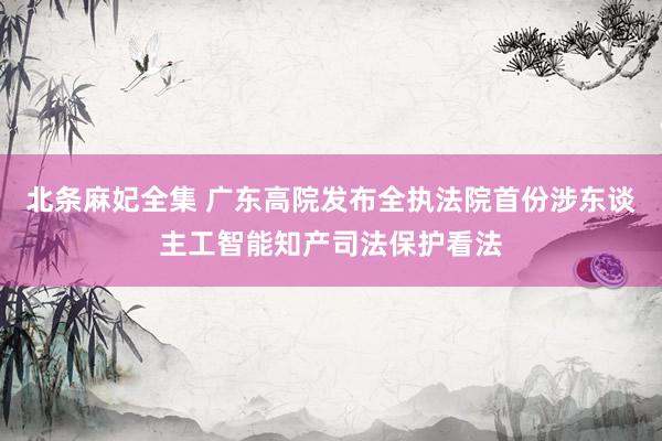 北条麻妃全集 广东高院发布全执法院首份涉东谈主工智能知产司法保护看法